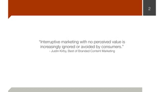 2
“Interruptive marketing with no perceived value is 
increasingly ignored or avoided by consumers.”
- Justin Kirby, Best of Branded Content Marketing
 