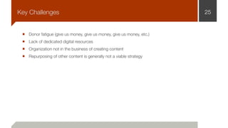 Donor fatigue (give us money, give us money, give us money, etc.)
Lack of dedicated digital resources
Organization not in the business of creating content
Repurposing of other content is generally not a viable strategy
25Key Challenges
 