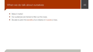 Make it matter!
Our audiences are trained to ﬁlter out the noise.
Be able to pitch the beneﬁts of an initiative in 5 words or less.
43When we do talk about ourselves
 