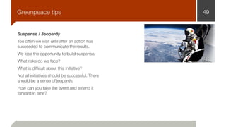 Suspense / Jeopardy
Too often we wait until after an action has
succeeded to communicate the results.
We lose the opportunity to build suspense.
What risks do we face?
What is difﬁcult about this initiative?
Not all initiatives should be successful. There
should be a sense of jeopardy.
How can you take the event and extend it
forward in time?
49Greenpeace tips
 