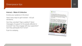Interact - Make It Collective
Involve your audience in the story!
Have many ways to get involved - not just
donations.
Can they volunteer? Sign a petition? Send
messages of support to the people affected or
involved? Can they engage with key supporters?
Can they participate from home?
Push for solidarity.
51Greenpeace tips
 