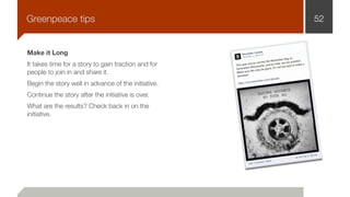 Make it Long
It takes time for a story to gain traction and for
people to join in and share it.
Begin the story well in advance of the initiative.
Continue the story after the initiative is over.
What are the results? Check back in on the
initiative.
52Greenpeace tips
 