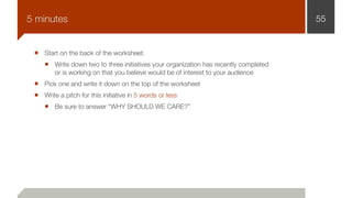Start on the back of the worksheet.
Write down two to three initiatives your organization has recently completed
or is working on that you believe would be of interest to your audience
Pick one and write it down on the top of the worksheet
Write a pitch for this initiative in 5 words or less
Be sure to answer “WHY SHOULD WE CARE?”
555 minutes
 