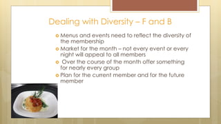 Dealing with Diversity – F and B
 Menus and events need to reflect the diversity of
the membership
 Market for the month – not every event or every
night will appeal to all members
 Over the course of the month offer something
for nearly every group
 Plan for the current member and for the future
member
 