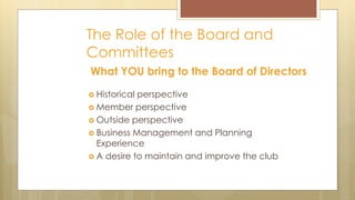 The Role of the Board and
Committees
What YOU bring to the Board of Directors
 Historical perspective
 Member perspective
 Outside perspective
 Business Management and Planning
Experience
 A desire to maintain and improve the club
 