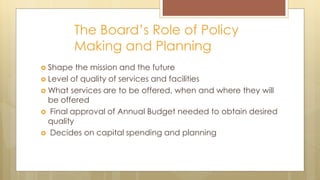 The Board’s Role of Policy
Making and Planning
 Shape the mission and the future
 Level of quality of services and facilities
 What services are to be offered, when and where they will
be offered
 Final approval of Annual Budget needed to obtain desired
quality
 Decides on capital spending and planning
 