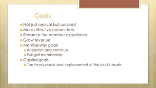 Goals
 Not just survival but success!
 More effective committees
 Enhance the member experience
 Grow revenue
 Membership goals
 Replenish and continue
 Full golf membership
 Capital goals
 The timely repair and replacement of the club’s assets
 