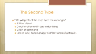 The Second Type
 “We will protect the club from the manager”
 Spirit of distrust
 Great involvement in day to day issues
 Chain of command
 Limited input from manager on Policy and Budget Issues
 