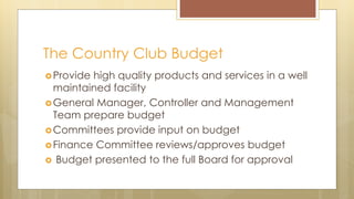 The Country Club Budget
Provide high quality products and services in a well
maintained facility
General Manager, Controller and Management
Team prepare budget
Committees provide input on budget
Finance Committee reviews/approves budget
 Budget presented to the full Board for approval
 