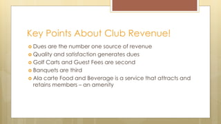 Key Points About Club Revenue!
 Dues are the number one source of revenue
 Quality and satisfaction generates dues
 Golf Carts and Guest Fees are second
 Banquets are third
 Ala carte Food and Beverage is a service that attracts and
retains members – an amenity
 