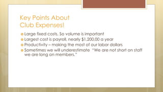 Key Points About
Club Expenses!
 Large fixed costs. So volume is important
 Largest cost is payroll, nearly $1,200,00 a year
 Productivity – making the most of our labor dollars
 Sometimes we will underestimate “We are not short on staff
we are long on members.”
 