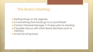 The Board Meeting
 Getting things on the agenda
 Is it something that should go to a committee?
 Contact General Manager 7-10 days prior to meeting
 If possible discuss with other Board Members prior to
meeting
 Avoid recurring issues
 