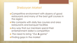 Sheboyan Market
Competitive environment with dozens of good
restaurants and many of the best golf courses in
the region
We compete with daily fee courses and area
restaurants and banquet facilities
Any way that our members spend their
entertainment dollar is competition
 The need to bring “Our A game”
Finding gaps in the market
 