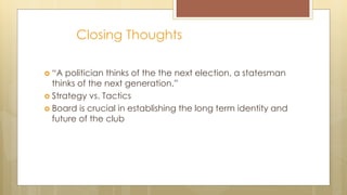 Closing Thoughts
 “A politician thinks of the the next election, a statesman
thinks of the next generation.”
 Strategy vs. Tactics
 Board is crucial in establishing the long term identity and
future of the club
 
