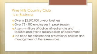 Pine Hills Country Club
is a Business
Over a $2,600,000 a year business
Over 75 - 100 employees in peak season
Assets---millions of dollars of real estate and
facilities and over a million dollars of equipment
The need for efficient and professional policies and
management of these resources
 