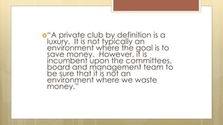 “A private club by definition is a
luxury. It is not typically an
environment where the goal is to
save money. However, it is
incumbent upon the committees,
board and management team to
be sure that it is not an
environment where we waste
money.”
 