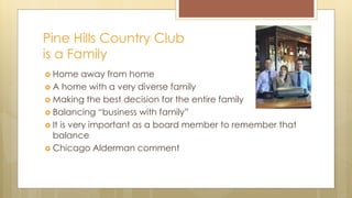 Pine Hills Country Club
is a Family
 Home away from home
 A home with a very diverse family
 Making the best decision for the entire family
 Balancing “business with family”
 It is very important as a board member to remember that
balance
 Chicago Alderman comment
 