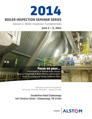 POWER
BOILER INSPECTION SEMINAR SERIES
Session 1: Boiler Inspection Fundamentals
June 2 – 3, 2014
2014
Information covered can be applied to
coal, oil, gas, and waste-fired boilers – industrial or utility.
DoubleTree Hotel Chattanooga
407 Chestnut Street • Chattanooga, TN 37402
Focus on your...
Understanding of Multiple Boiler Designs
Technical Knowledge of Boiler Stresses and Locations
Boiler Pre-outage and Outage Inspection Plans
 