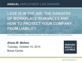 FOR CORPORATE COUNSEL, BUSINESS OWNERS, AND HUMAN RESOURCE PROFESSIONALS
LOVE IS IN THE AIR: THE DANGERS
OF WORKPLACE ROMANCES AND
HOW TO PROTECT YOUR COMPANY
FROM LIABILITY
Alissa M. Mellem
Tuesday, October 14, 2014
Boise Centre
ANNUAL EMPLOYMENT LAW SEMINAR
parsonsbehle.com
 
