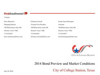 Contacts
July 24, 2014 City of College Station, Texas
Drew Masterson
Managing Director
700 Milam Street, Suite 500
Houston, Texas 77002
713.654.8654
drew.masterson@firstsw.com
2014 Bond Preview and Market Conditions
Kristin Garcia Blomquist
Associate
700 Milam Street, Suite 500
Houston, Texas 77002
713.654.8675
kristin.blomquist@firstsw.com
Christine Crotwell
Assistant Vice President
700 Milam Street, Suite 500
Houston, Texas 77002
713.654.8636
christine.crotwell@firstsw.com
 