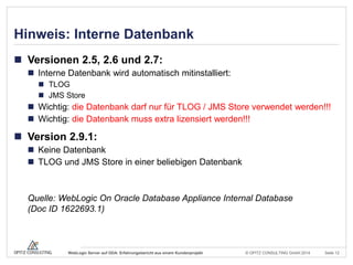 © OPITZ CONSULTING GmbH 2014 Seite 12WebLogic Server auf ODA: Erfahrungsbericht aus einem Kundenprojekt
Hinweis: Interne Datenbank
 Versionen 2.5, 2.6 und 2.7:
 Interne Datenbank wird automatisch mitinstalliert:
 TLOG
 JMS Store
 Wichtig: die Datenbank darf nur für TLOG / JMS Store verwendet werden!!!
 Wichtig: die Datenbank muss extra lizensiert werden!!!
 Version 2.9.1:
 Keine Datenbank
 TLOG und JMS Store in einer beliebigen Datenbank
Quelle: WebLogic On Oracle Database Appliance Internal Database
(Doc ID 1622693.1)
 
