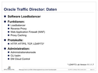 © OPITZ CONSULTING GmbH 2014 Seite 13WebLogic Server auf ODA: Erfahrungsbericht aus einem Kundenprojekt
Oracle Traffic Director: Daten
 Software Loadbalancer
 Funktionen:
 Loadbalancer
 Reverse Proxy
 Web Application Firewall (WAF)
 Proxy Caching
 Protokolle:
 HTTP, HTTPS, TCP, LDAP/T3*
 Administration:
 Administrationskonsole
 CLI tadm
 EM Cloud Control
* LDAP/T3: ab Version 11.1.1.7
 