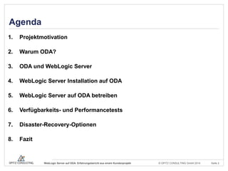 © OPITZ CONSULTING GmbH 2014 Seite 2WebLogic Server auf ODA: Erfahrungsbericht aus einem Kundenprojekt
Agenda
1. Projektmotivation
2. Warum ODA?
3. ODA und WebLogic Server
4. WebLogic Server Installation auf ODA
5. WebLogic Server auf ODA betreiben
6. Verfügbarkeits- und Performancetests
7. Disaster-Recovery-Optionen
8. Fazit
 