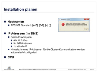 © OPITZ CONSULTING GmbH 2014 Seite 21WebLogic Server auf ODA: Erfahrungsbericht aus einem Kundenprojekt
Installation planen
 Hostnamen
 RFC 952 Standard: [A-Z], [0-9], [-], [.]
 IP Adressen (im DNS)
 Public-IP-Adressen:
 Alle WLS VMs
 3 x OTD-Instanzen
 1 x virtuelle IP
 Hinweis: Interne IP-Adressen für die Cluster-Kommunikation werden
automatisch konfiguriert
 CPU
 
