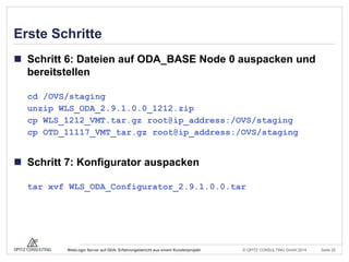 © OPITZ CONSULTING GmbH 2014 Seite 25WebLogic Server auf ODA: Erfahrungsbericht aus einem Kundenprojekt
Erste Schritte
 Schritt 6: Dateien auf ODA_BASE Node 0 auspacken und
bereitstellen
cd /OVS/staging
unzip WLS_ODA_2.9.1.0.0_1212.zip
cp WLS_1212_VMT.tar.gz root@ip_address:/OVS/staging
cp OTD_11117_VMT_tar.gz root@ip_address:/OVS/staging
 Schritt 7: Konfigurator auspacken
tar xvf WLS_ODA_Configurator_2.9.1.0.0.tar
 