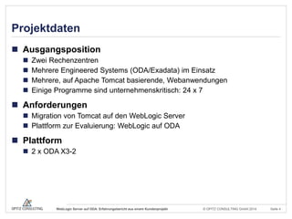 © OPITZ CONSULTING GmbH 2014 Seite 4WebLogic Server auf ODA: Erfahrungsbericht aus einem Kundenprojekt
Projektdaten
 Ausgangsposition
 Zwei Rechenzentren
 Mehrere Engineered Systems (ODA/Exadata) im Einsatz
 Mehrere, auf Apache Tomcat basierende, Webanwendungen
 Einige Programme sind unternehmenskritisch: 24 x 7
 Anforderungen
 Migration von Tomcat auf den WebLogic Server
 Plattform zur Evaluierung: WebLogic auf ODA
 Plattform
 2 x ODA X3-2
 