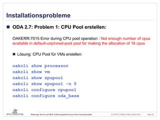 © OPITZ CONSULTING GmbH 2014 Seite 42WebLogic Server auf ODA: Erfahrungsbericht aus einem Kundenprojekt
Installationsprobleme
 ODA 2.7: Problem 1: CPU Pool erstellen:
OAKERR:7015 Error during CPU pool operation : Not enough number of cpus
available in default-unpinned-pool pool for making the allocation of 16 cpus
 Lösung: CPU Pool für VMs erstellen:
oakcli show processor
oakcli show vm
oakcli show spupool
oakcli show spupool -n 0
oakcli configure cpupool
oakcli configure oda_base
 