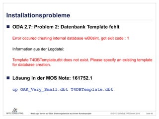 © OPITZ CONSULTING GmbH 2014 Seite 43WebLogic Server auf ODA: Erfahrungsbericht aus einem Kundenprojekt
Installationsprobleme
 ODA 2.7: Problem 2: Datenbank Template fehlt
Error occured creating internal database w0l0sint, got exit code : 1
Information aus der Logdatei:
Template T4DBTemplate.dbt does not exist. Please specify an existing template
for database creation.
 Lösung in der MOS Note: 161752.1
cp OAK_Very_Small.dbt T4DBTemplate.dbt
 