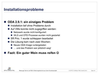 © OPITZ CONSULTING GmbH 2014 Seite 44WebLogic Server auf ODA: Erfahrungsbericht aus einem Kundenprojekt
Installationsprobleme
 ODA 2.9.1: ein einziges Problem
 Installation lief ohne Probleme durch
 Auf VMs konnte nicht zugegriffen werden:
 Netzwerk wurde nicht konfiguriert
 WLS und OTD Prozesse wurden nicht gestartet
 SR Prio. 1 wurde schleppen bearbeitet
 Die Lösung kam nach zwei Wochen:
 Neues ODA Image runtergeladen
 … und das Problem war plötzlich weg!
 Fazit: Ein guter Wein muss reifen 
 
