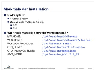 © OPITZ CONSULTING GmbH 2014 Seite 47WebLogic Server auf ODA: Erfahrungsbericht aus einem Kundenprojekt
Merkmale der Installation
 Plattenplatz:
 4 GB für System
 Zwei virtuelle Platten je 7,5 GB:
 /u01
 /opt
 Wo findet man die Software-Verzeichnisse?
MW_HOME: /opt/oracle/middleware
WLS_HOME: /opt/oracle/middleware/wlserver
WLS_DOMAIN_HOME: /u01/<domain_name>
OTD_HOME: /opt/oracle/trafficdirector
OTD_INSTANCE_HOME: /u01/OTD/InstanceHome
JAVA_HOME: /opt/oracle/jdk1.7.0_45
 