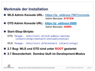 © OPITZ CONSULTING GmbH 2014 Seite 48WebLogic Server auf ODA: Erfahrungsbericht aus einem Kundenprojekt
Merkmale der Installation
 WLS Admin Konsole URL: https://ip_address:7001/console
Admin Benutzer: SYSTEM
 OTD Admin Konsole URL: https:/ip_address:8989
Admin Benutzer: ADMIN
 Start-/Stop-Skripte:
OTD: Usage: /etc/init.d/otd-admin-server
{start|stop|restart|reload|status}
WLS: Usage: /etc/init.d/wlsstart {start|stop}
 2.7 Bug: WLS und OTD sind unter ROOT gestartet
 2.7 Besonderheit: Domäne läuft im Development-Modus
 