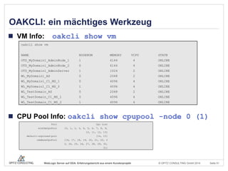 © OPITZ CONSULTING GmbH 2014 Seite 51WebLogic Server auf ODA: Erfahrungsbericht aus einem Kundenprojekt
OAKCLI: ein mächtiges Werkzeug
 VM Info: oakcli show vm
 CPU Pool Info: oakcli show cpupool -node 0 (1)
oakcli show vm
NAME NODENUM MEMORY VCPU STATE
OTD_MyDomain1_AdminNode_1 1 6144 4 ONLINE
OTD_MyDomain1_AdminNode_2 0 6144 4 ONLINE
OTD_MyDomain1_AdminServer 1 1024 2 ONLINE
WL_MyDomain1_AS 0 2048 2 ONLINE
WL_MyDomain1_C1_MS_1 0 4096 4 ONLINE
WL_MyDomain1_C1_MS_2 1 4096 4 ONLINE
WL_TestDomain_AS 0 2048 2 ONLINE
WL_TestDomain_C1_MS_1 0 4096 4 ONLINE
WL_TestDomain_C1_MS_2 1 4096 4 ONLINE
Pool Cpu List
wlsOdaCpuPool [0, 1, 2, 3, 4, 5, 6, 7, 8, 9,
10, 11, 12, 13]
default-unpinned-pool [14, 15]
odaBaseCpuPool [16, 17, 18, 19, 20, 21, 22, 2
3, 24, 25, 26, 27, 28, 29, 30,
31]
 