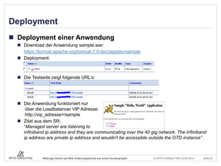 © OPITZ CONSULTING GmbH 2014 Seite 53WebLogic Server auf ODA: Erfahrungsbericht aus einem Kundenprojekt
Deployment
 Deployment einer Anwendung
 Download der Anwendung sample.war:
https://tomcat.apache.org/tomcat-7.0-doc/appdev/sample
 Deployment:
 Die Testseite zeigt folgende URL’s:
 Die Anwendung funktioniert nur
über die Loadbalancer VIP Adresse:
http://vip_adresse>/sample
 Zitat aus dem SR:
“Managed server are listening to
infiniband ip address and they are communicating over the 40 gig network. The infiniband
ip address are private ip address and wouldn't be accessible outside the OTD instance”
 