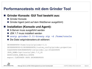 © OPITZ CONSULTING GmbH 2014 Seite 54WebLogic Server auf ODA: Erfahrungsbericht aus einem Kundenprojekt
Performancetests mit dem Grinder Tool
 Grinder Konsole: GUI Tool besteht aus:
 Grinder Konsole
 Grinder Agent (wird auf dem WebServer ausgeführt)
 Installation (Konsole und Agent):
 X-Server muss ausgeführt werden
 JDK 1.7 muss installiert werden
 unzip grinder-3.11-binary.zip –d /home/oracle
 Die Datei setgrindersetenv.sh editieren:
GRINDERPATH=/home/oracle/grinder-3.11
GRINDERPROPS=${GRINDERPATH}/custom_config/grinder.properties
CLASSPATH=$GRINDERPATH/lib/grinder.jar:$CLASSPATH
JAVA_HOME=/opt/oracle/jdk1.7.0_45
PATH=$JAVA_HOME/bin:$PATH
export CLASSPATH PATH GRINDERPROPS
 