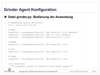 © OPITZ CONSULTING GmbH 2014 Seite 55WebLogic Server auf ODA: Erfahrungsbericht aus einem Kundenprojekt
Grinder Agent Konfiguration
 Datei grinder.py: Bedienung der Anwendung
# LoadBalancer Adresse definiieren:
url0 = 'http://10.16.136.94'
…
# START
request101 = createRequest(Test(101, 'GET contacts'), url0, headers0)
request102 = createRequest(Test(102, 'GET /'), url0, headers0)
request103 = createRequest(Test(103, 'GET styles.css'), url0)
# BROWSE
request201 = createRequest(Test(201, 'GET dispatch'), url0)
# EDIT
request301 = createRequest(Test(301, 'GET dispatch'), url0)
# UPDATE
request401 = createRequest(Test(401, 'GET dispatch'), url0)
class TestRunner:
"""A TestRunner instance is created for each worker thread."""
 
