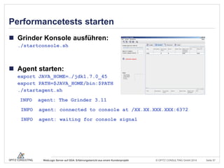 © OPITZ CONSULTING GmbH 2014 Seite 57WebLogic Server auf ODA: Erfahrungsbericht aus einem Kundenprojekt
Performancetests starten
 Grinder Konsole ausführen:
./startconsole.sh
 Agent starten:
export JAVA_HOME=…/jdk1.7.0_45
export PATH=$JAVA_HOME/bin:$PATH
./startagent.sh
INFO agent: The Grinder 3.11
INFO agent: connected to console at /XX.XX.XXX.XXX:6372
INFO agent: waiting for console signal
 