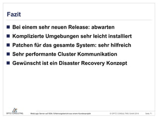 © OPITZ CONSULTING GmbH 2014 Seite 71WebLogic Server auf ODA: Erfahrungsbericht aus einem Kundenprojekt
Fazit
 Bei einem sehr neuen Release: abwarten
 Komplizierte Umgebungen sehr leicht installiert
 Patchen für das gesamte System: sehr hilfreich
 Sehr performante Cluster Kommunikation
 Gewünscht ist ein Disaster Recovery Konzept
 