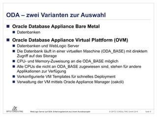 © OPITZ CONSULTING GmbH 2014 Seite 9WebLogic Server auf ODA: Erfahrungsbericht aus einem Kundenprojekt
ODA – zwei Varianten zur Auswahl
 Oracle Database Appliance Bare Metal
 Datenbanken
 Oracle Database Appliance Virtual Plattform (OVM)
 Datenbanken und WebLogic Server
 Die Datenbank läuft in einer virtuellen Maschine (ODA_BASE) mit direktem
Zugriff auf das Storage
 CPU- und Memory-Zuweisung an die ODA_BASE möglich
 Alle CPUs die nicht an ODA_BASE zugewiesen sind, stehen für andere
Applikationen zur Verfügung
 Vorkonfigurierte VM Templates für schnelles Deployment
 Verwaltung der VM mittels Oracle Appliance Manager (oakcli)
 