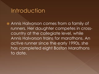  Annis Halvorson comes from a family of
runners. Her daughter competes in cross-
country at the collegiate level, while
Annis Halvorson trains for marathons. An
active runner since the early 1990s, she
has completed eight Boston Marathons
to date.
 