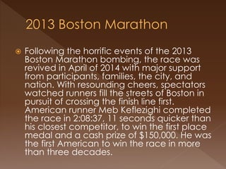  Following the horrific events of the 2013
Boston Marathon bombing, the race was
revived in April of 2014 with major support
from participants, families, the city, and
nation. With resounding cheers, spectators
watched runners fill the streets of Boston in
pursuit of crossing the finish line first.
American runner Meb Keflezighi completed
the race in 2:08:37, 11 seconds quicker than
his closest competitor, to win the first place
medal and a cash prize of $150,000. He was
the first American to win the race in more
than three decades.
 