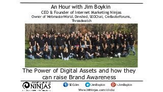 An Hour with Jim Boykin 
CEO & Founder of Internet Marketing Ninjas 
Owner of WebmasterWorld, Devshed, SEOChat, Cre8asiteForums, 
Threadwatch 
The Power of Digital Assets and how they 
can raise Brand Awareness 
/SEOJim /JimBoykin /+JimBoykin 
Www.IMNinjas.com/clickz 
 