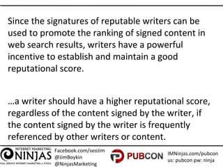 Facebook.com/seoJim
@JimBoykin
@NinjasMarketing
IMNinjas.com/pubcon
us: pubcon pw: ninja
Since the signatures of reputable writers can be
used to promote the ranking of signed content in
web search results, writers have a powerful
incentive to establish and maintain a good
reputational score.
…a writer should have a higher reputational score,
regardless of the content signed by the writer, if
the content signed by the writer is frequently
referenced by other writers or content.
 