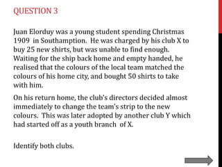 QUESTION 3
Juan Elorduy was a young student spending Christmas
1909 in Southamption. He was charged by his club X to
buy 25 new shirts, but was unable to find enough.
Waiting for the ship back home and empty handed, he
realised that the colours of the local team matched the
colours of his home city, and bought 50 shirts to take
with him.
On his return home, the club's directors decided almost
immediately to change the team's strip to the new
colours. This was later adopted by another club Y which
had started off as a youth branch of X.
Identify both clubs.

 