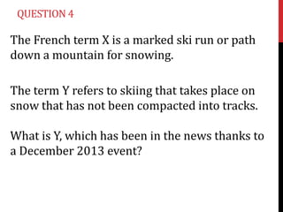 QUESTION 4

The French term X is a marked ski run or path
down a mountain for snowing.
The term Y refers to skiing that takes place on
snow that has not been compacted into tracks.
What is Y, which has been in the news thanks to
a December 2013 event?

 