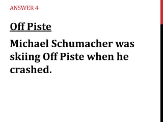 ANSWER 4

Off Piste
Michael Schumacher was
skiing Off Piste when he
crashed.

 