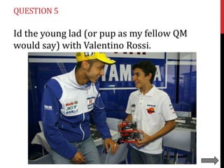 QUESTION 5

Id the young lad (or pup as my fellow QM
would say) with Valentino Rossi.

 